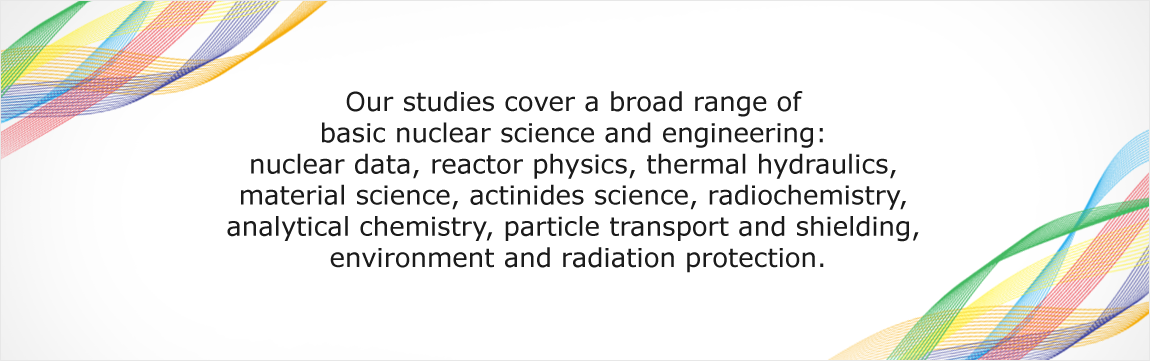 Our studies cover a broad range of basic nuclear science and engineering: nuclear data, reactor physics, thermal hydraulics, material science, actinides science, radiochemistry, analytical chemistry, particle transport and shielding, environment and radiation protection.